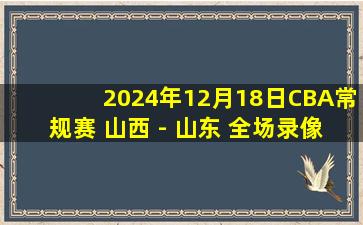 2024年12月18日CBA常规赛 山西 - 山东 全场录像